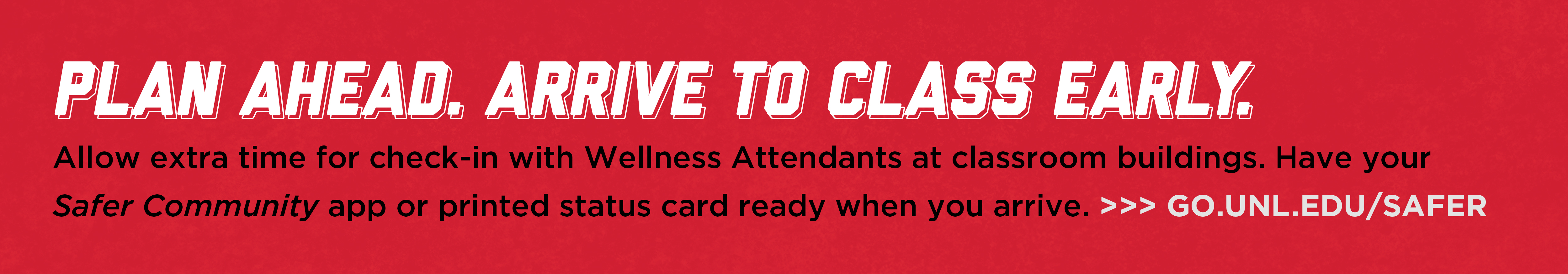 Plan ahead. Arrive to class early. Make sure to allow enough time to pass the Wellness Attendant station without being late to class. Have your phone app or printed status card out and ready.  https://go.unl.edu/safer 
