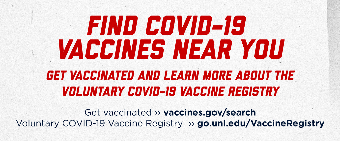 Find a COVID-19 vaccine near you. Get vaccinated and learn more about the voluntary COVID-19 vaccine registry. Get vaccinated >> https://vaccines.gov/search.  Voluntary COVID-19 Vaccine Registry >> https://go.unl.edu/VaccineRegistry