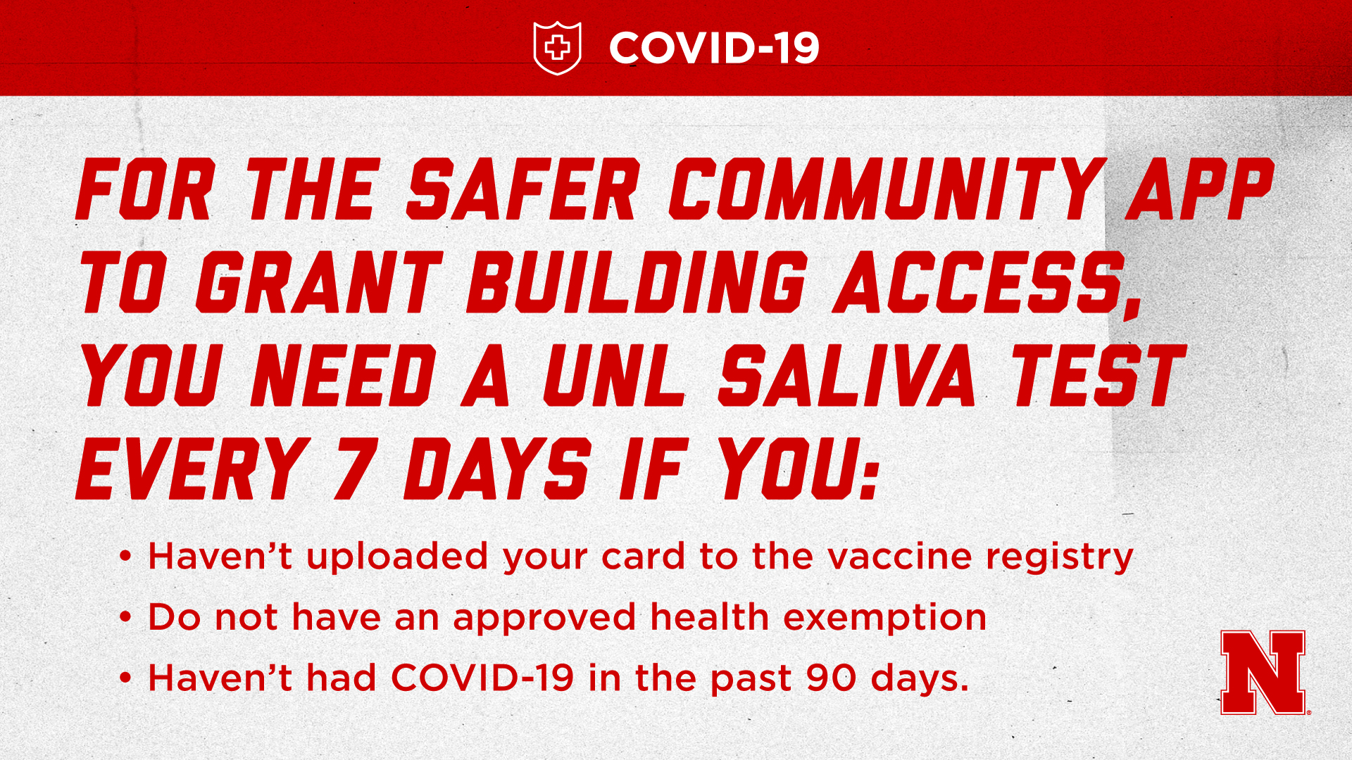 For the Safer Community App to grant building access, you need a UNL Saliva Test every 7 days if you: 1. Haven’t uploaded your card to vaccine registry; or 2. Do not have an approved health exemption; or 3. Haven’t had COVID-19 in the past 90 days.