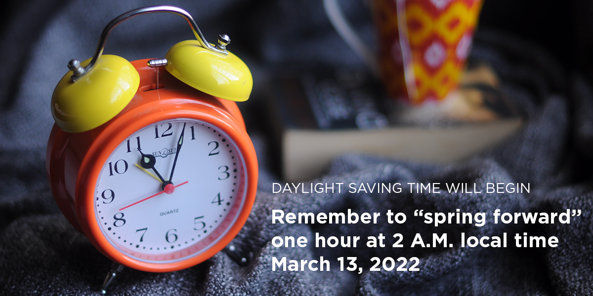 Daylight Saving Time. "Spring forward" one hour at 2 A.M. local time March 13, 2022.