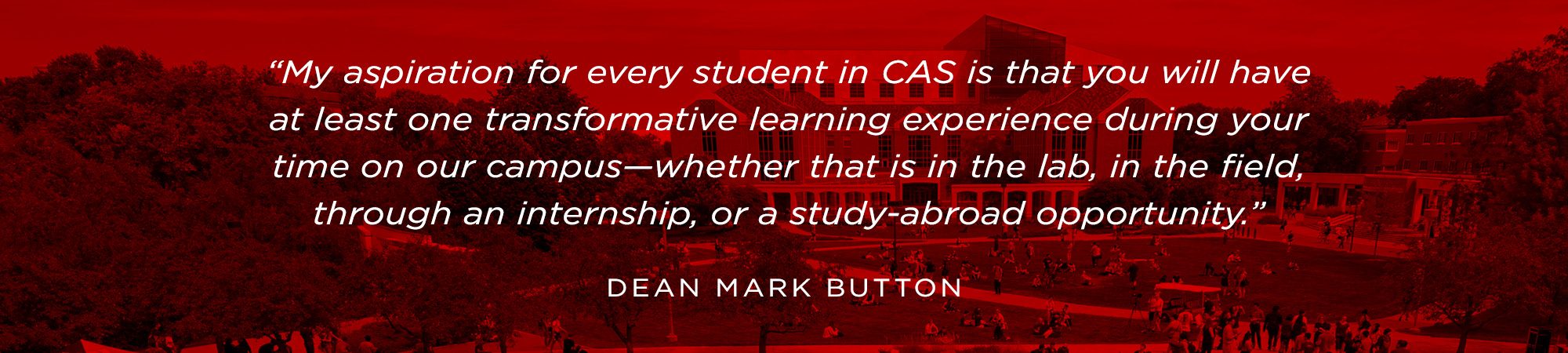 "My aspiration for every student in CAS is that you will have at least one transformative learning experience during your time on our campus - whether that is in the lab, in the field, through an internship, or a study-abroad opportunity." - Dean Mark But