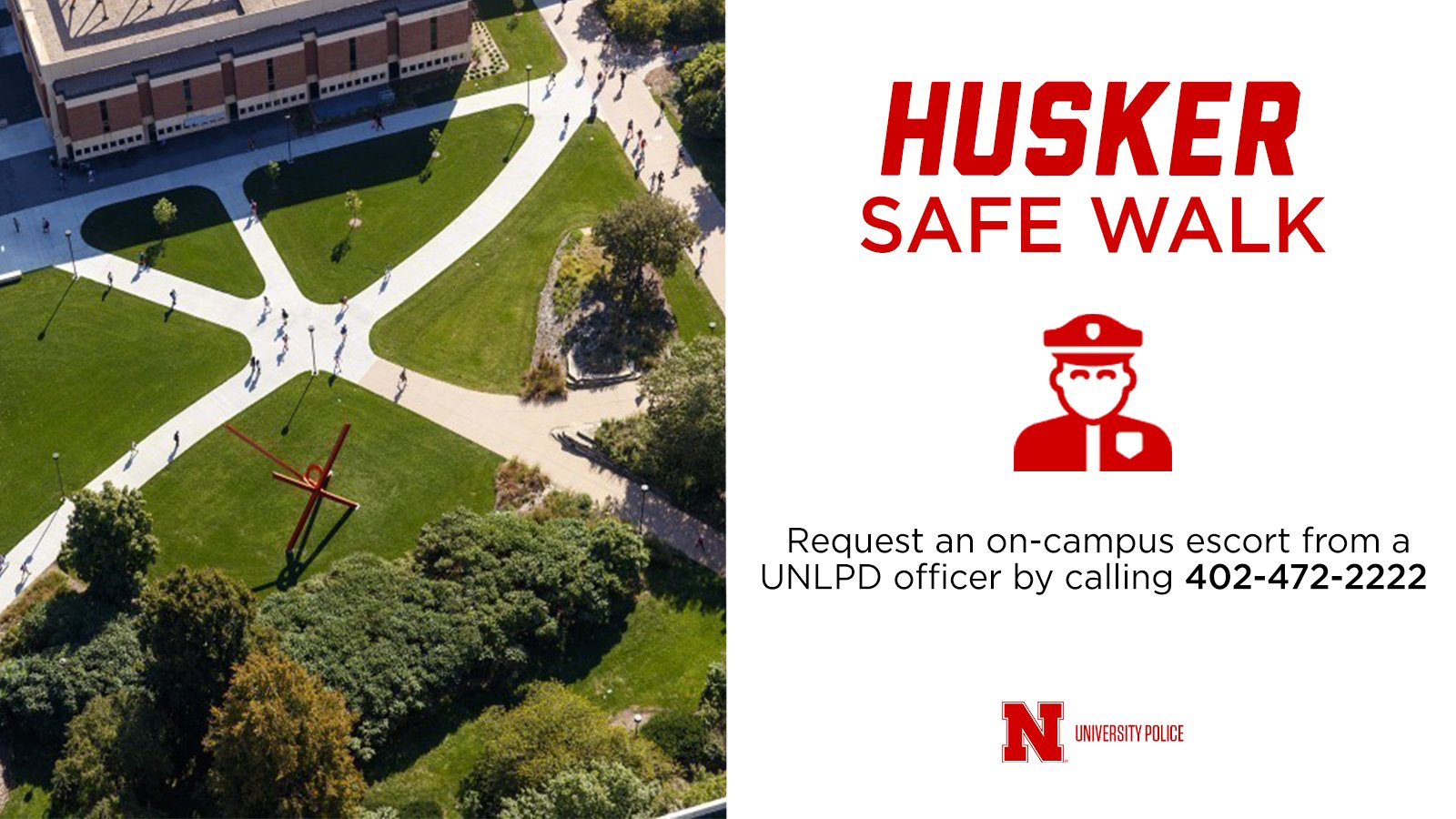 Husker Safe Walk | Request an on-campus escort from a UNLPD officer by calling 402-472-2222.