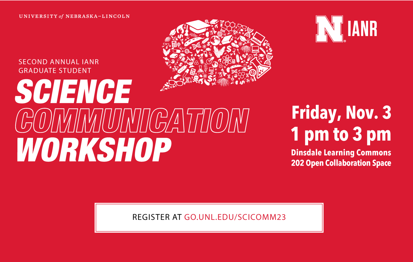 Second Annual IANR Graduate Student Science Communication Workshop. Nov. 3, 2023 Time: 1:00 p.m. - 3:00 p.m. Dinsdale Family Learning Commons Room: 202 Register at Go.unl.edu/scicomm23