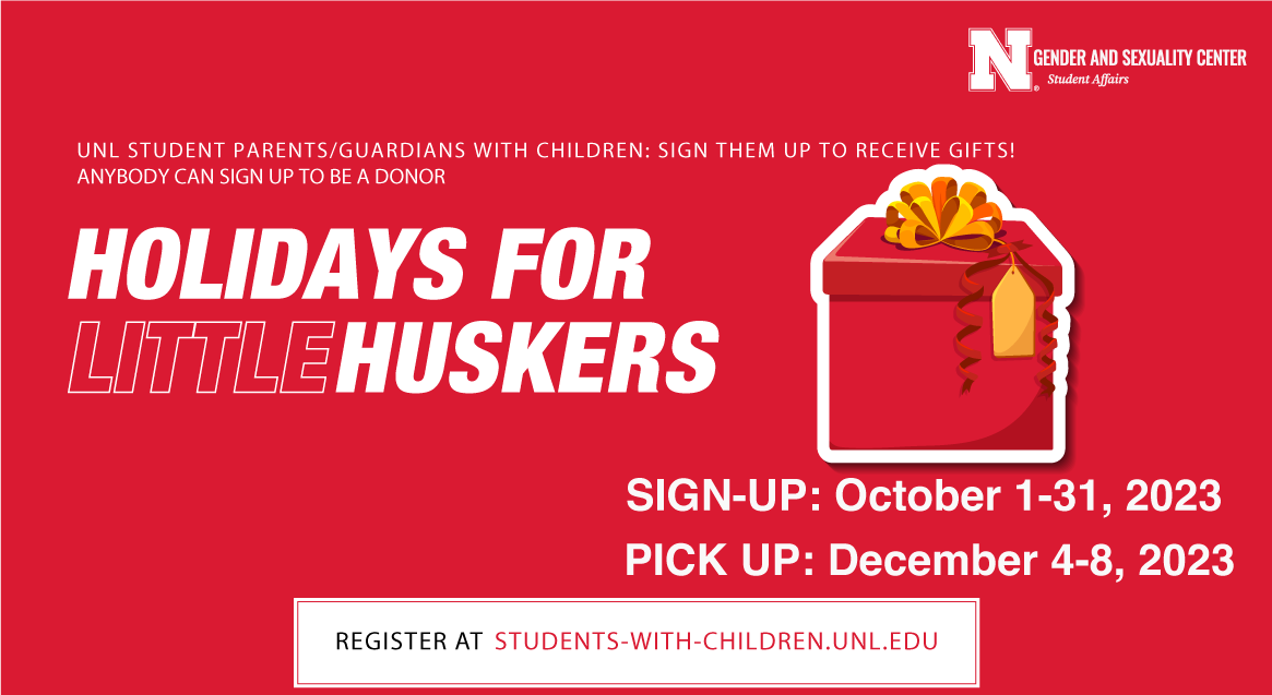 UNL STUDENT PARENTS/GUARDIANS WITH CHILDREN: SIGN THEM UP TO RECEIVE GIFTS! ANYBODY CAN SIGN UP TO BE A DONOR. Holidays for little huskers. SIGN-UP: October 1-31, 2023. PICK UP: December 4-8, 2023. REGISTER AT STUDENTS-WITH-CHILDREN.UNL.EDU  