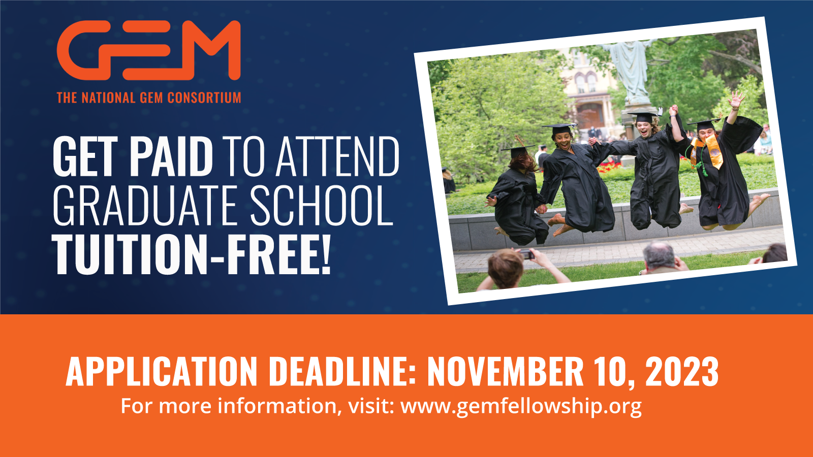 GEM the National GEM Consortium. Get Paid to Attend Graduate School Tuition Free! Application Deadline: November 10, 2023. For more Information visit: www.gemfellowship.org